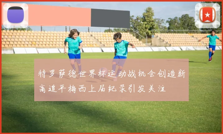 特罗萨德世界杯运动战机会创造新高追平梅西上届纪录引发关注