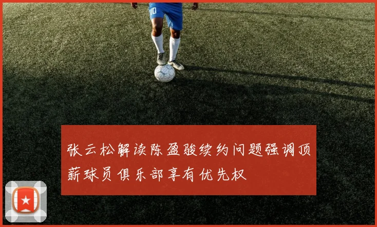 张云松解读陈盈骏续约问题强调顶薪球员俱乐部享有优先权