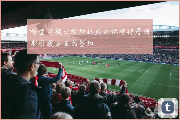 哈登与骑士续约达成共识将待詹姆斯引援后正式签约