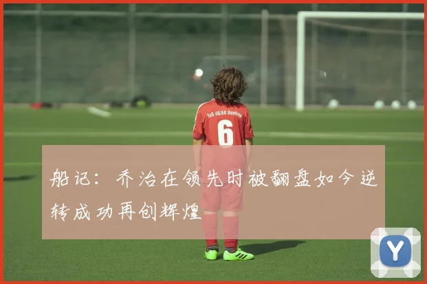船记：乔治在领先时被翻盘如今逆转成功再创辉煌