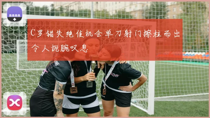 C罗错失绝佳机会单刀射门擦柱而出令人扼腕叹息