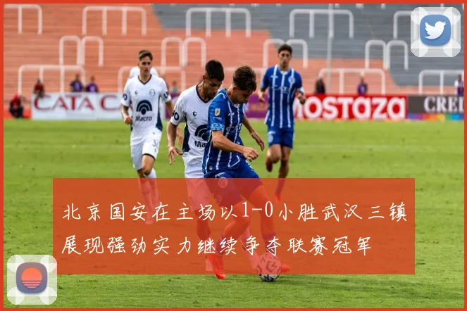 北京国安在主场以1-0小胜武汉三镇展现强劲实力继续争夺联赛冠军