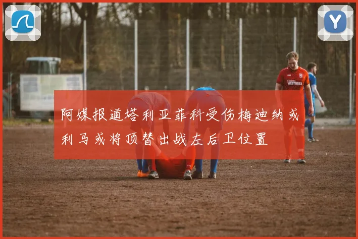阿媒报道塔利亚菲科受伤梅迪纳或利马或将顶替出战左后卫位置