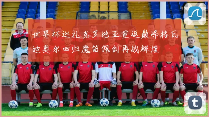 世界杯巡礼克罗地亚重返巅峰格瓦迪奥尔回归魔笛佩剑再战辉煌
