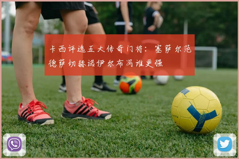 卡西评选五大传奇门将：塞萨尔范德萨切赫诺伊尔布冯谁更强