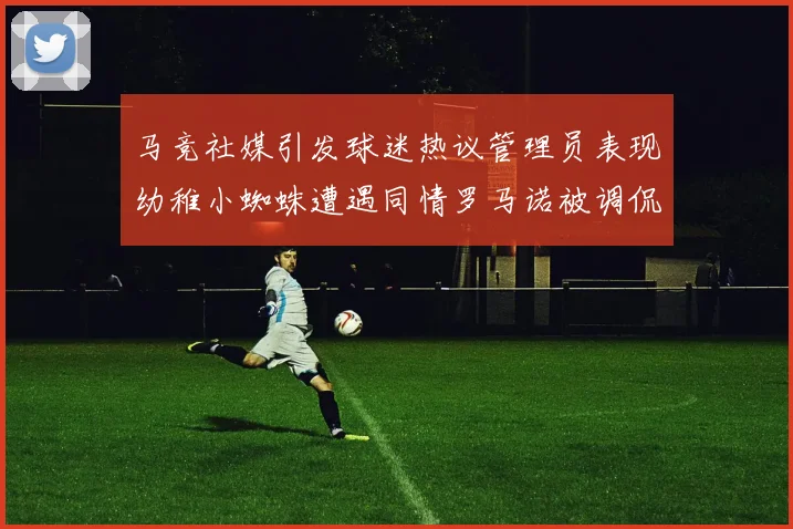 马竞社媒引发球迷热议管理员表现幼稚小蜘蛛遭遇同情罗马诺被调侃