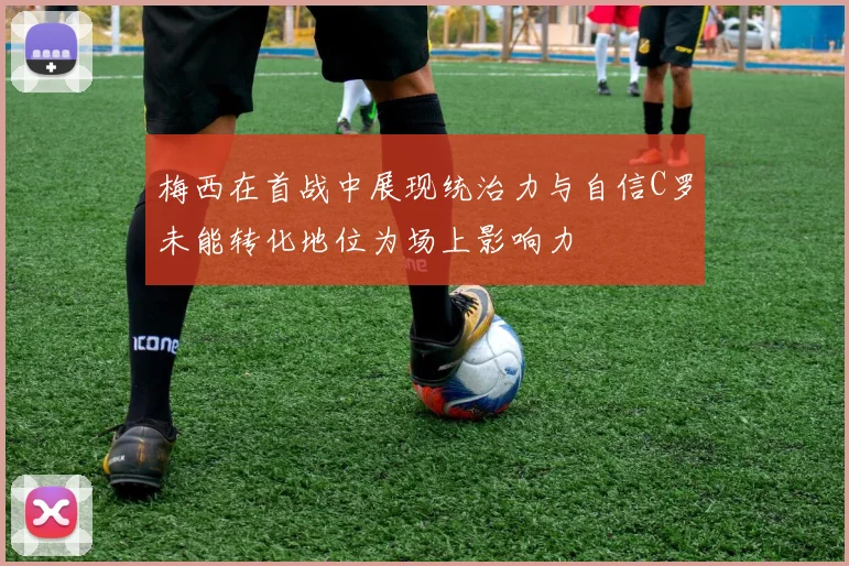 梅西在首战中展现统治力与自信C罗未能转化地位为场上影响力