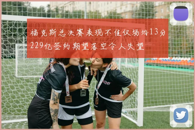 福克斯总决赛表现不佳仅场均13分229亿签约期望落空令人失望
