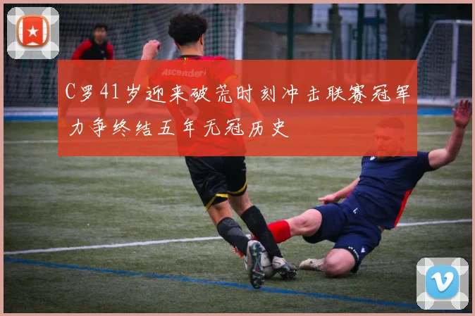 C罗41岁迎来破荒时刻冲击联赛冠军力争终结五年无冠历史
