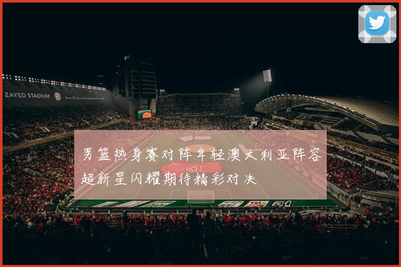 男篮热身赛对阵年轻澳大利亚阵容超新星闪耀期待精彩对决