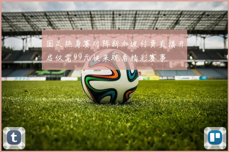 国足热身赛对阵新加坡付费直播开启仅需99元快来观看精彩赛事