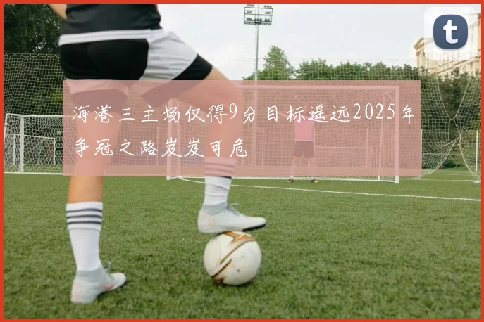 海港三主场仅得9分目标遥远2025年争冠之路岌岌可危