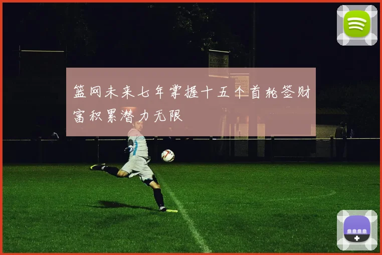 篮网未来七年掌握十五个首轮签财富积累潜力无限